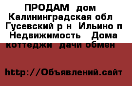 ПРОДАМ  дом - Калининградская обл., Гусевский р-н, Ильино п. Недвижимость » Дома, коттеджи, дачи обмен   